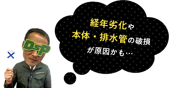 経年劣化や本体・排水管の破損が原因かも…